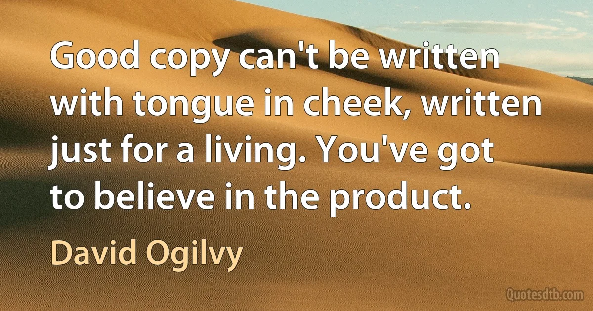 Good copy can't be written with tongue in cheek, written just for a living. You've got to believe in the product. (David Ogilvy)