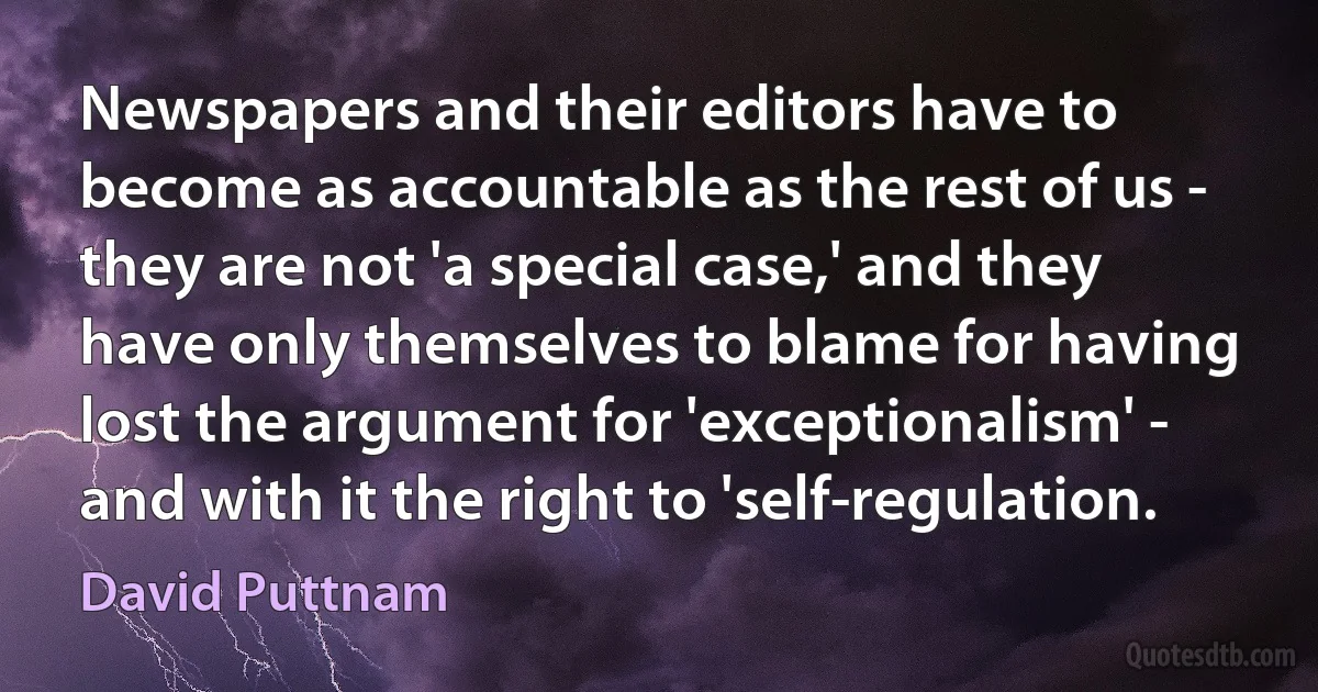 Newspapers and their editors have to become as accountable as the rest of us - they are not 'a special case,' and they have only themselves to blame for having lost the argument for 'exceptionalism' - and with it the right to 'self-regulation. (David Puttnam)