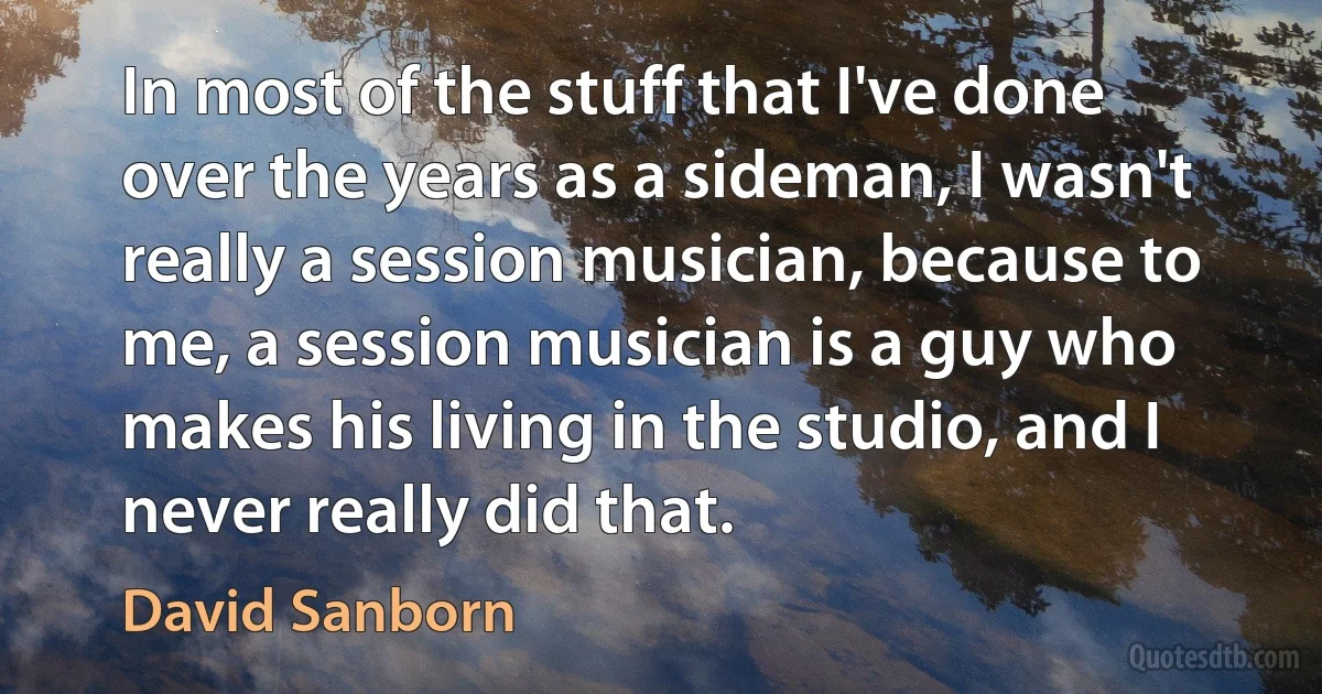 In most of the stuff that I've done over the years as a sideman, I wasn't really a session musician, because to me, a session musician is a guy who makes his living in the studio, and I never really did that. (David Sanborn)