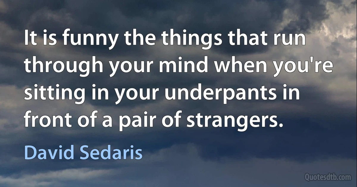 It is funny the things that run through your mind when you're sitting in your underpants in front of a pair of strangers. (David Sedaris)