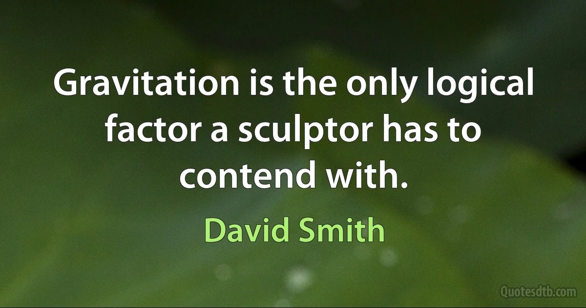 Gravitation is the only logical factor a sculptor has to contend with. (David Smith)