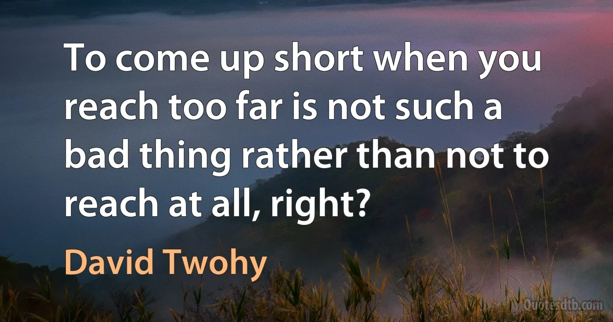 To come up short when you reach too far is not such a bad thing rather than not to reach at all, right? (David Twohy)