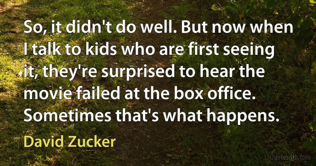 So, it didn't do well. But now when I talk to kids who are first seeing it, they're surprised to hear the movie failed at the box office. Sometimes that's what happens. (David Zucker)