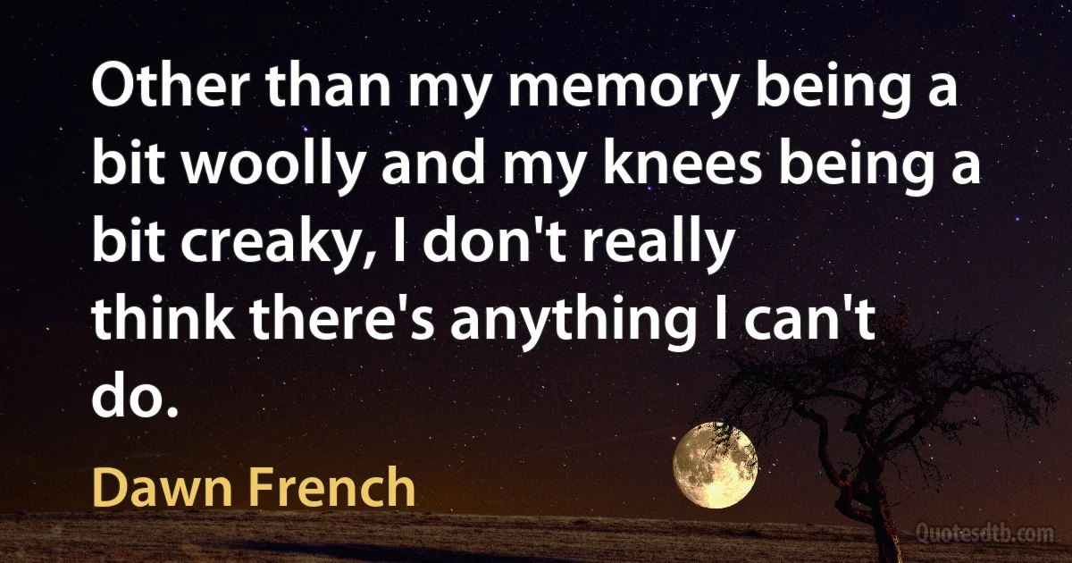 Other than my memory being a bit woolly and my knees being a bit creaky, I don't really think there's anything I can't do. (Dawn French)