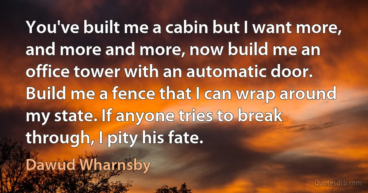 You've built me a cabin but I want more, and more and more, now build me an office tower with an automatic door. Build me a fence that I can wrap around my state. If anyone tries to break through, I pity his fate. (Dawud Wharnsby)