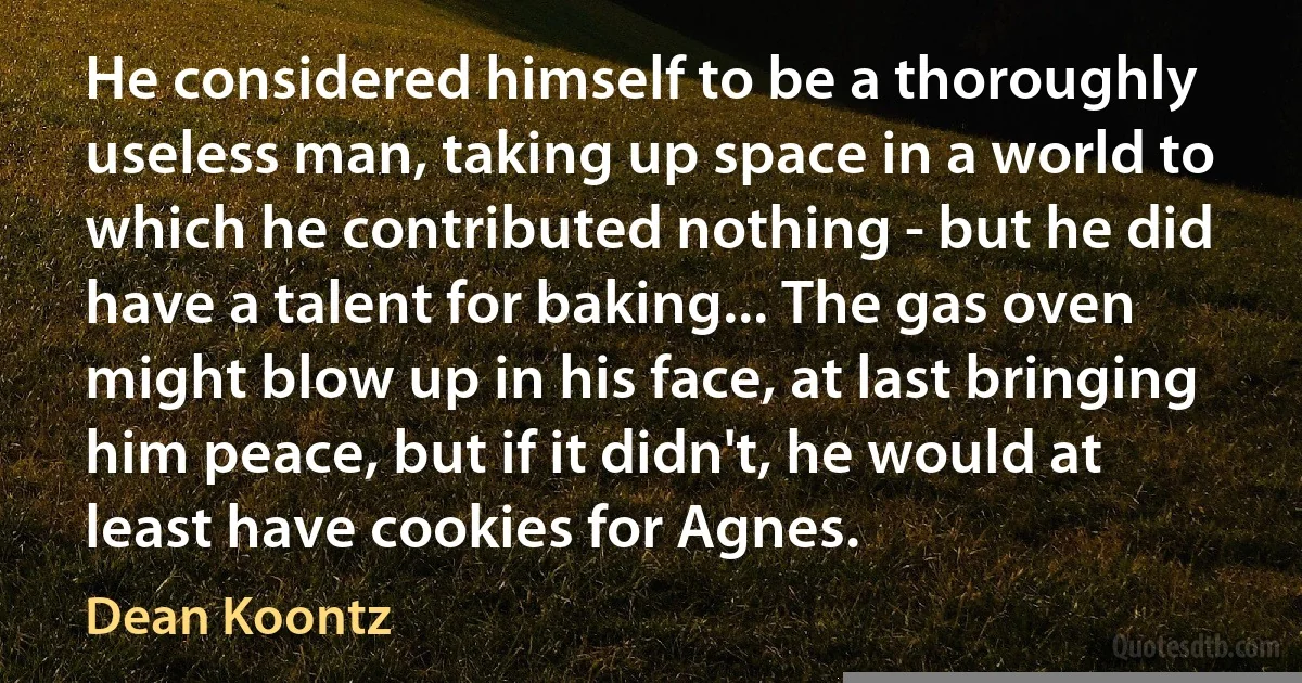 He considered himself to be a thoroughly useless man, taking up space in a world to which he contributed nothing - but he did have a talent for baking... The gas oven might blow up in his face, at last bringing him peace, but if it didn't, he would at least have cookies for Agnes. (Dean Koontz)