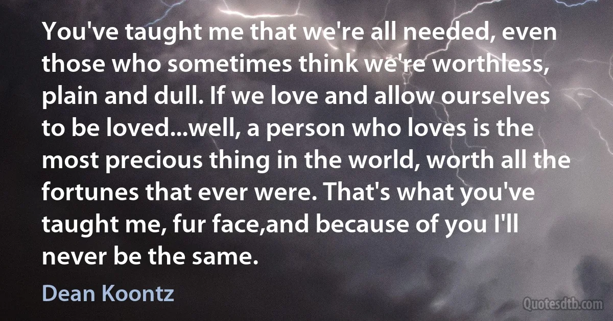 You've taught me that we're all needed, even those who sometimes think we're worthless, plain and dull. If we love and allow ourselves to be loved...well, a person who loves is the most precious thing in the world, worth all the fortunes that ever were. That's what you've taught me, fur face,and because of you I'll never be the same. (Dean Koontz)