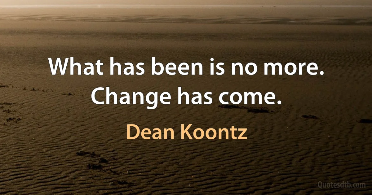 What has been is no more. Change has come. (Dean Koontz)