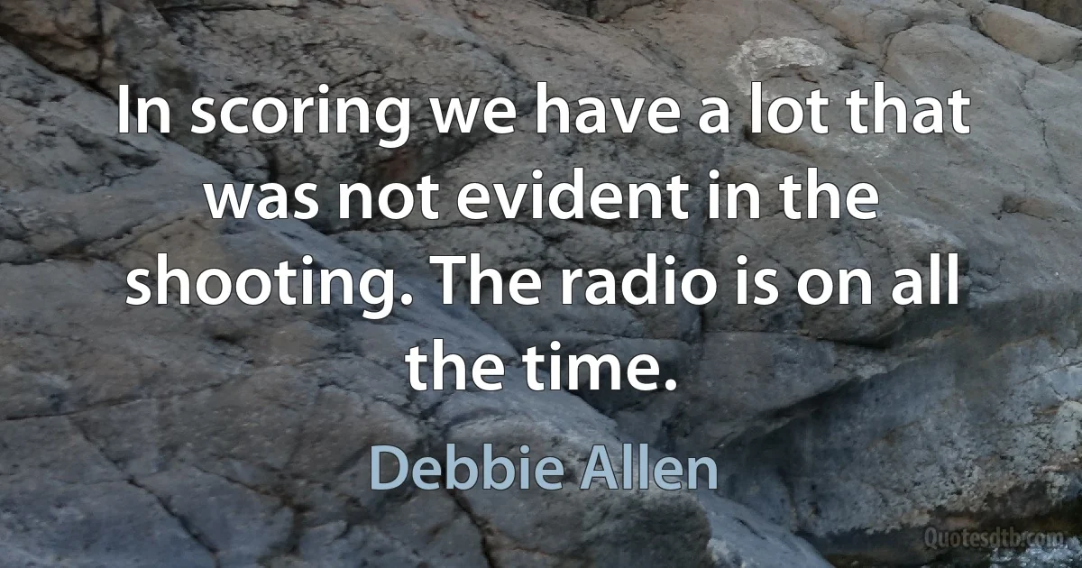 In scoring we have a lot that was not evident in the shooting. The radio is on all the time. (Debbie Allen)