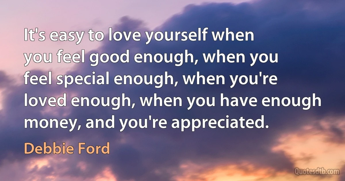 It's easy to love yourself when you feel good enough, when you feel special enough, when you're loved enough, when you have enough money, and you're appreciated. (Debbie Ford)