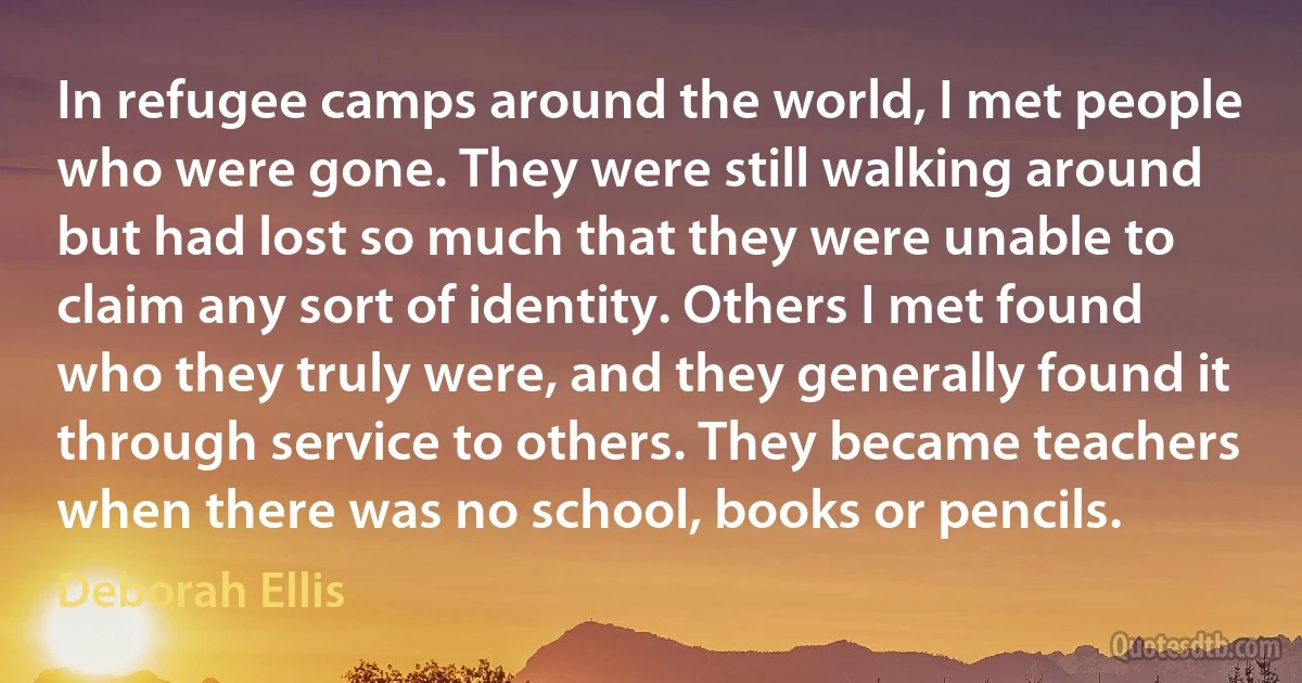 In refugee camps around the world, I met people who were gone. They were still walking around but had lost so much that they were unable to claim any sort of identity. Others I met found who they truly were, and they generally found it through service to others. They became teachers when there was no school, books or pencils. (Deborah Ellis)