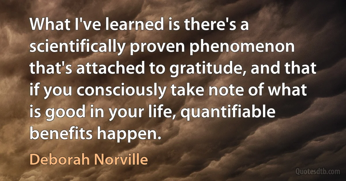 What I've learned is there's a scientifically proven phenomenon that's attached to gratitude, and that if you consciously take note of what is good in your life, quantifiable benefits happen. (Deborah Norville)