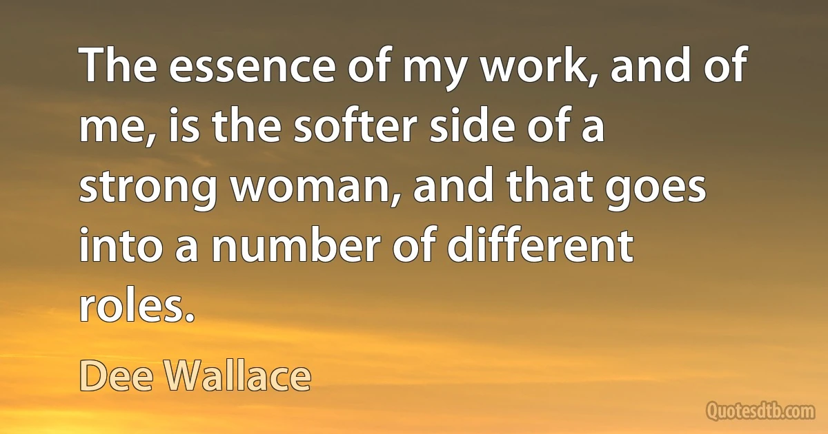 The essence of my work, and of me, is the softer side of a strong woman, and that goes into a number of different roles. (Dee Wallace)