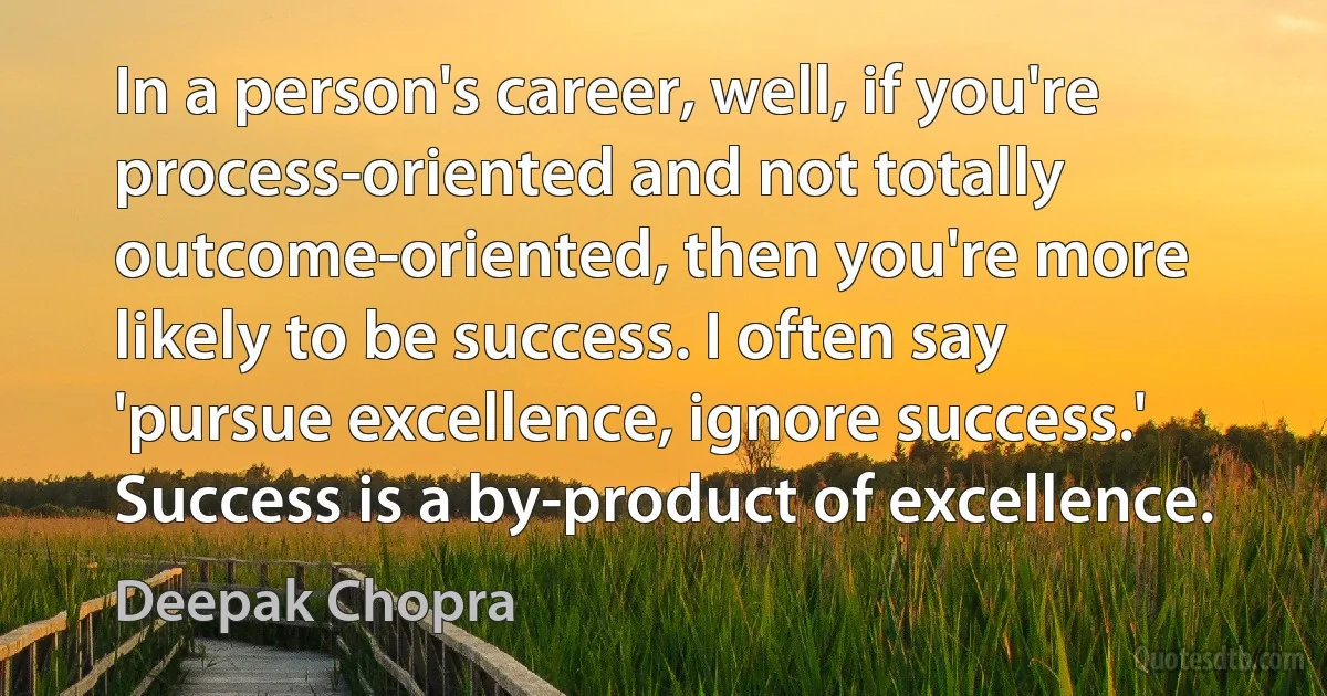 In a person's career, well, if you're process-oriented and not totally outcome-oriented, then you're more likely to be success. I often say 'pursue excellence, ignore success.' Success is a by-product of excellence. (Deepak Chopra)