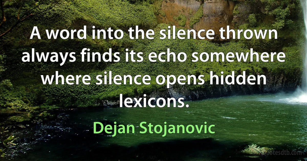 A word into the silence thrown always finds its echo somewhere where silence opens hidden lexicons. (Dejan Stojanovic)