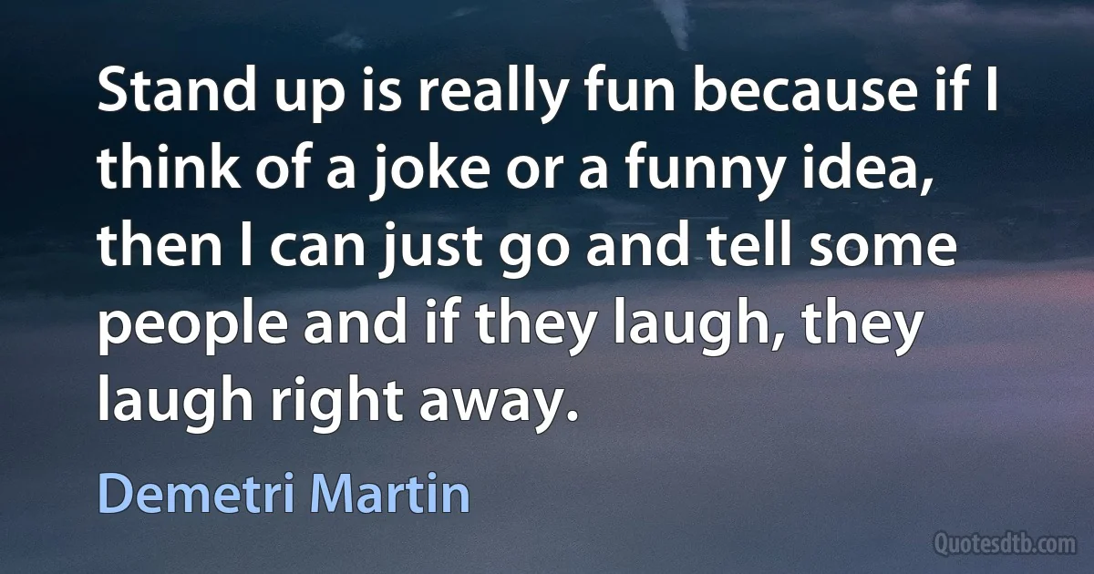 Stand up is really fun because if I think of a joke or a funny idea, then I can just go and tell some people and if they laugh, they laugh right away. (Demetri Martin)