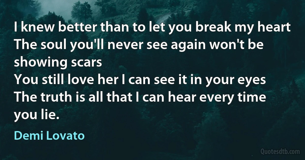 I knew better than to let you break my heart
The soul you'll never see again won't be showing scars
You still love her I can see it in your eyes
The truth is all that I can hear every time you lie. (Demi Lovato)