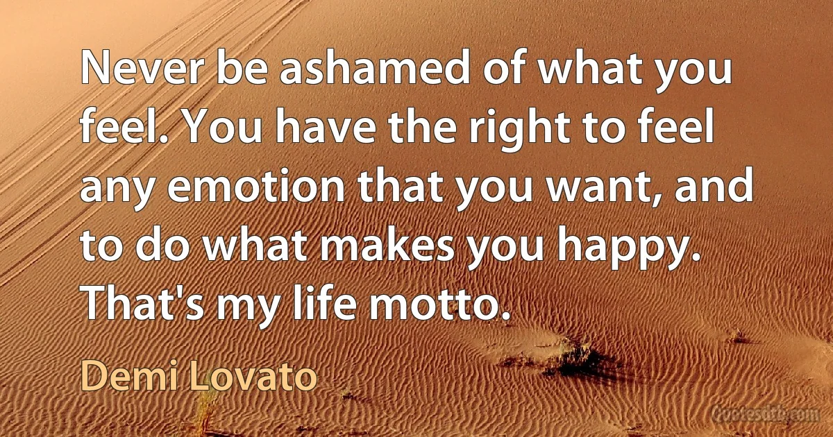 Never be ashamed of what you feel. You have the right to feel any emotion that you want, and to do what makes you happy. That's my life motto. (Demi Lovato)