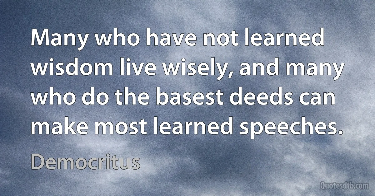 Many who have not learned wisdom live wisely, and many who do the basest deeds can make most learned speeches. (Democritus)