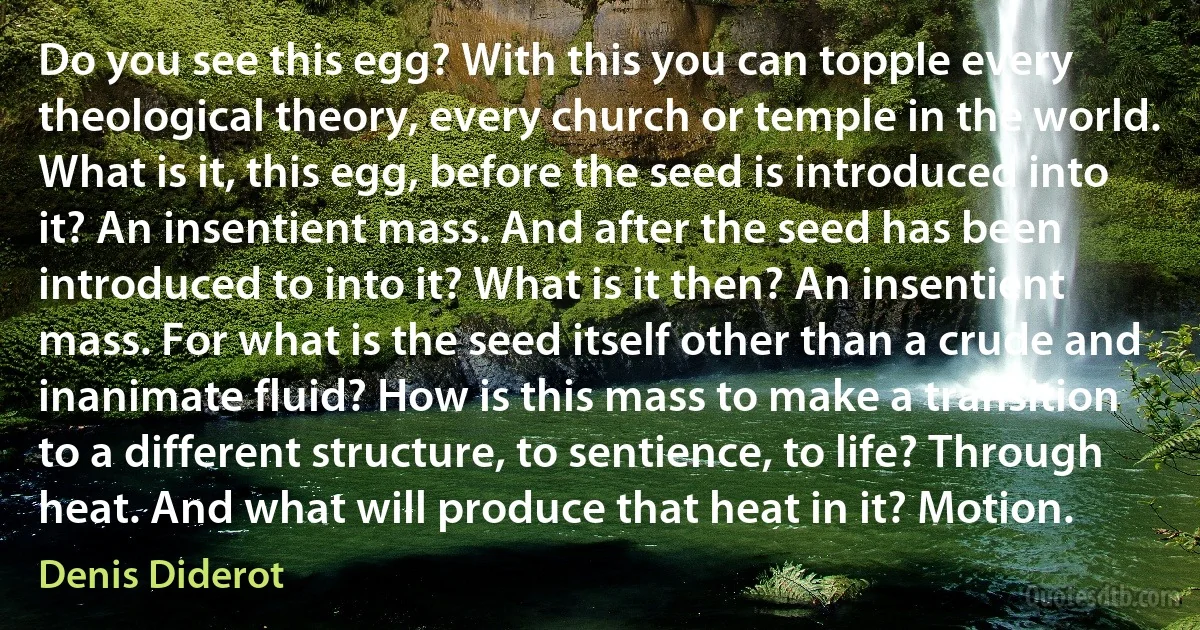 Do you see this egg? With this you can topple every theological theory, every church or temple in the world. What is it, this egg, before the seed is introduced into it? An insentient mass. And after the seed has been introduced to into it? What is it then? An insentient mass. For what is the seed itself other than a crude and inanimate fluid? How is this mass to make a transition to a different structure, to sentience, to life? Through heat. And what will produce that heat in it? Motion. (Denis Diderot)