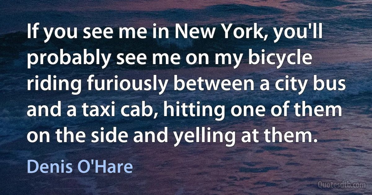 If you see me in New York, you'll probably see me on my bicycle riding furiously between a city bus and a taxi cab, hitting one of them on the side and yelling at them. (Denis O'Hare)