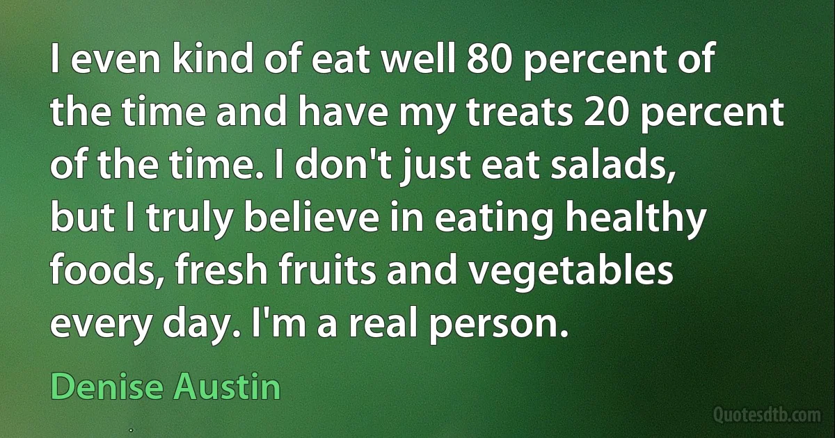 I even kind of eat well 80 percent of the time and have my treats 20 percent of the time. I don't just eat salads, but I truly believe in eating healthy foods, fresh fruits and vegetables every day. I'm a real person. (Denise Austin)