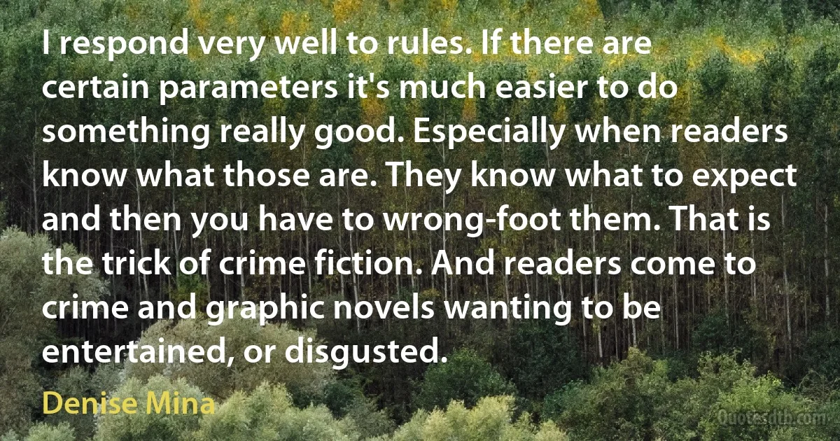 I respond very well to rules. If there are certain parameters it's much easier to do something really good. Especially when readers know what those are. They know what to expect and then you have to wrong-foot them. That is the trick of crime fiction. And readers come to crime and graphic novels wanting to be entertained, or disgusted. (Denise Mina)