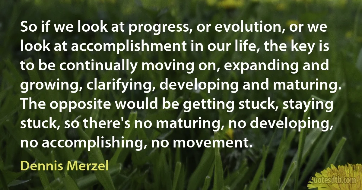 So if we look at progress, or evolution, or we look at accomplishment in our life, the key is to be continually moving on, expanding and growing, clarifying, developing and maturing. The opposite would be getting stuck, staying stuck, so there's no maturing, no developing, no accomplishing, no movement. (Dennis Merzel)