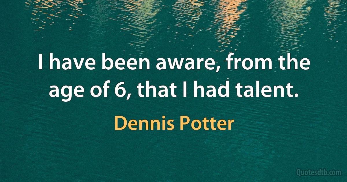 I have been aware, from the age of 6, that I had talent. (Dennis Potter)