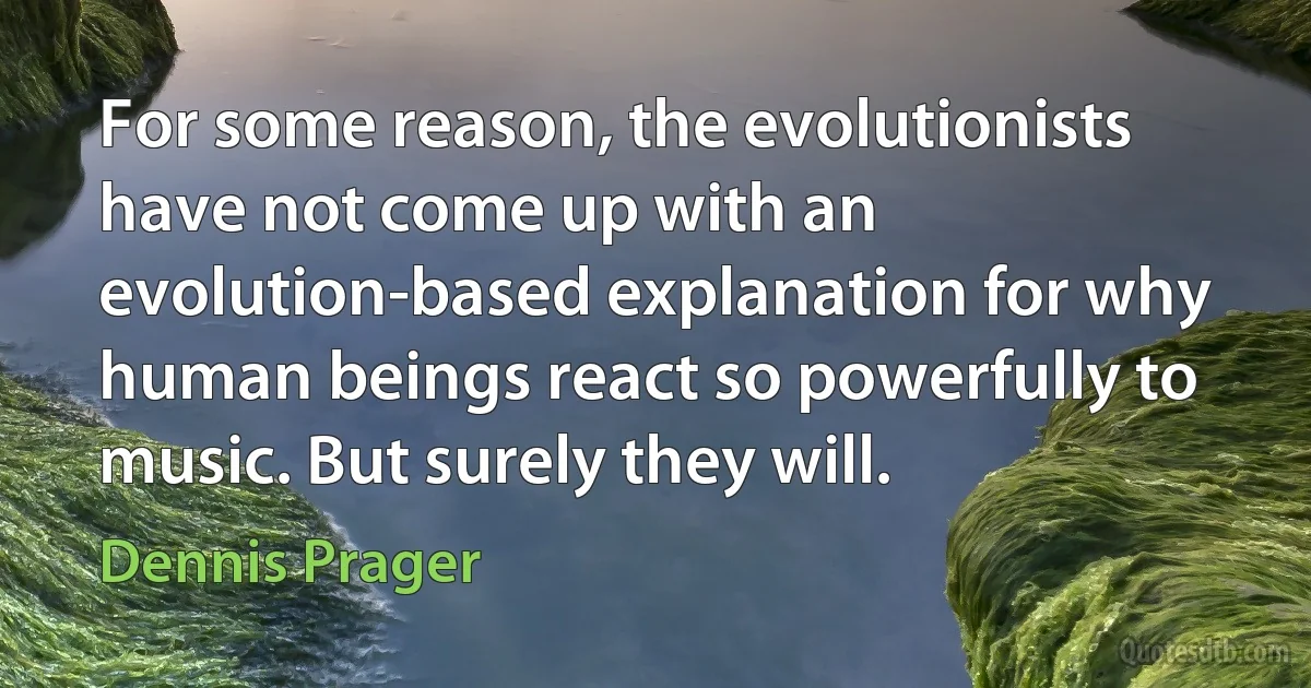 For some reason, the evolutionists have not come up with an evolution-based explanation for why human beings react so powerfully to music. But surely they will. (Dennis Prager)