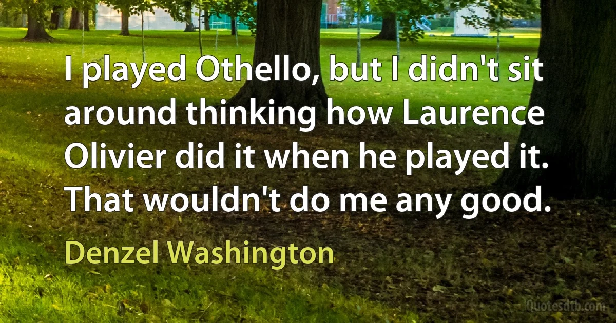 I played Othello, but I didn't sit around thinking how Laurence Olivier did it when he played it. That wouldn't do me any good. (Denzel Washington)