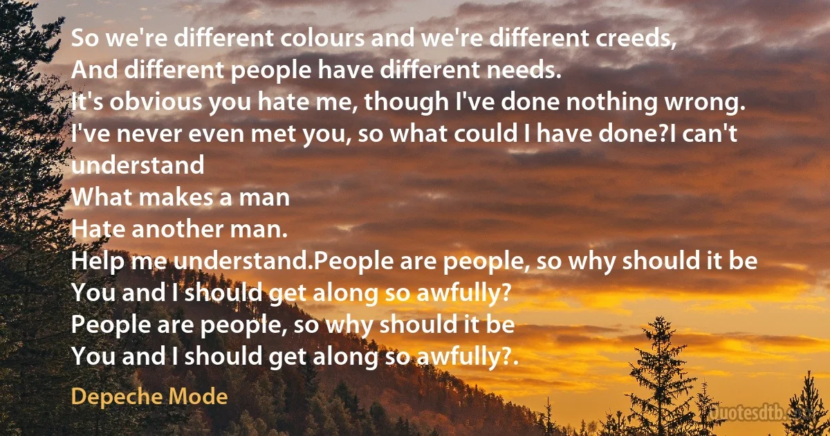 So we're different colours and we're different creeds,
And different people have different needs.
It's obvious you hate me, though I've done nothing wrong.
I've never even met you, so what could I have done?I can't understand
What makes a man
Hate another man.
Help me understand.People are people, so why should it be
You and I should get along so awfully?
People are people, so why should it be
You and I should get along so awfully?. (Depeche Mode)