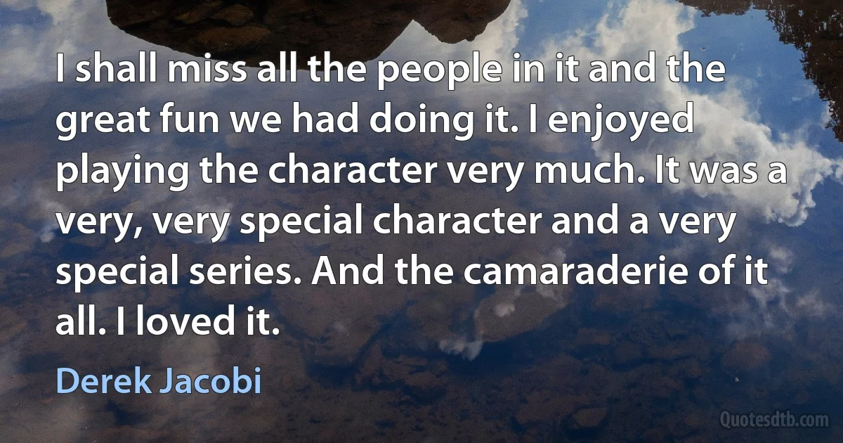 I shall miss all the people in it and the great fun we had doing it. I enjoyed playing the character very much. It was a very, very special character and a very special series. And the camaraderie of it all. I loved it. (Derek Jacobi)