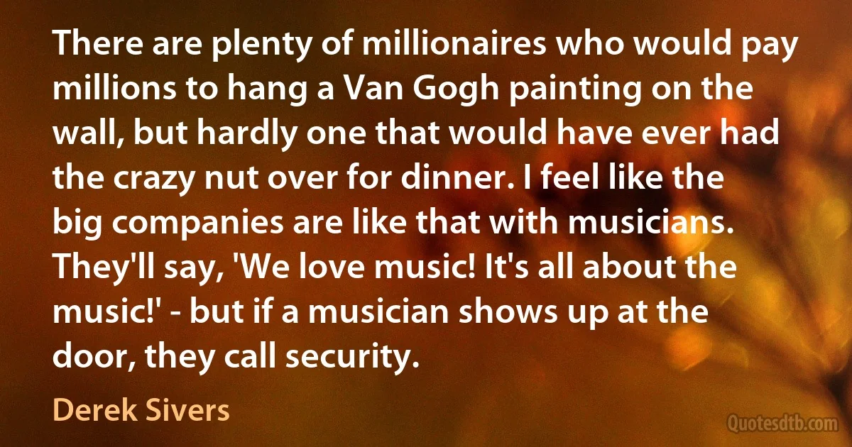 There are plenty of millionaires who would pay millions to hang a Van Gogh painting on the wall, but hardly one that would have ever had the crazy nut over for dinner. I feel like the big companies are like that with musicians. They'll say, 'We love music! It's all about the music!' - but if a musician shows up at the door, they call security. (Derek Sivers)