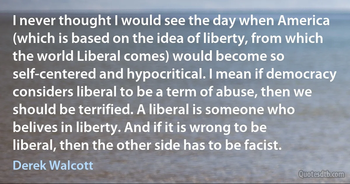 I never thought I would see the day when America (which is based on the idea of liberty, from which the world Liberal comes) would become so self-centered and hypocritical. I mean if democracy considers liberal to be a term of abuse, then we should be terrified. A liberal is someone who belives in liberty. And if it is wrong to be liberal, then the other side has to be facist. (Derek Walcott)