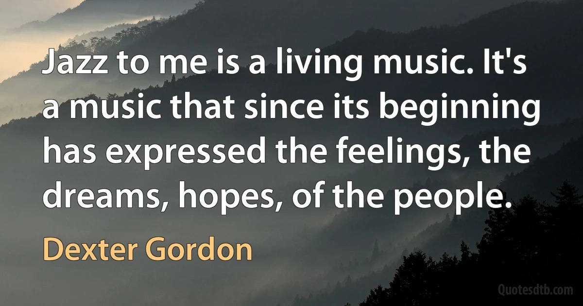 Jazz to me is a living music. It's a music that since its beginning has expressed the feelings, the dreams, hopes, of the people. (Dexter Gordon)