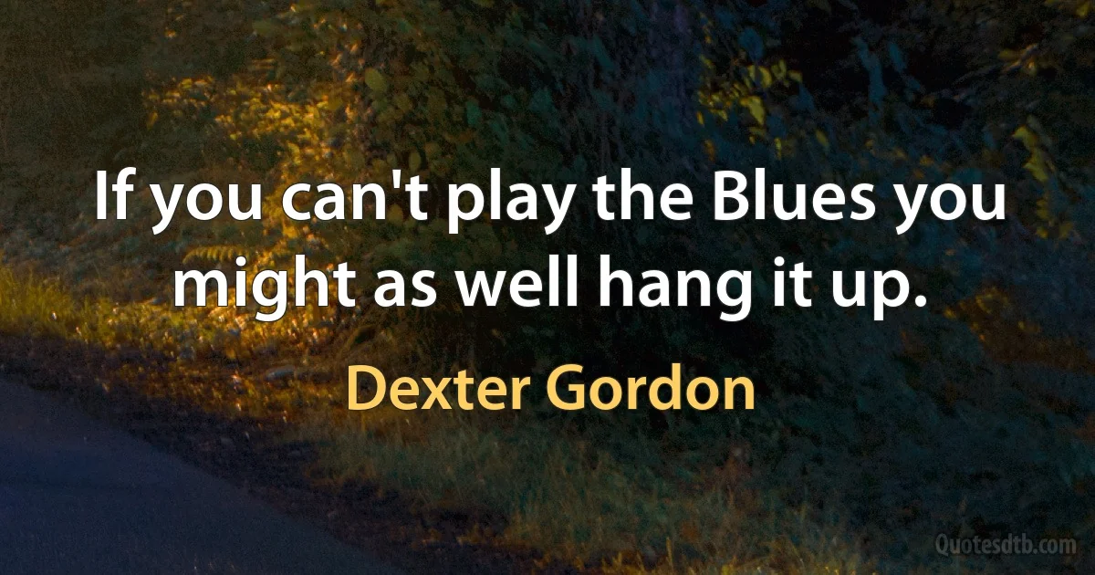 If you can't play the Blues you might as well hang it up. (Dexter Gordon)