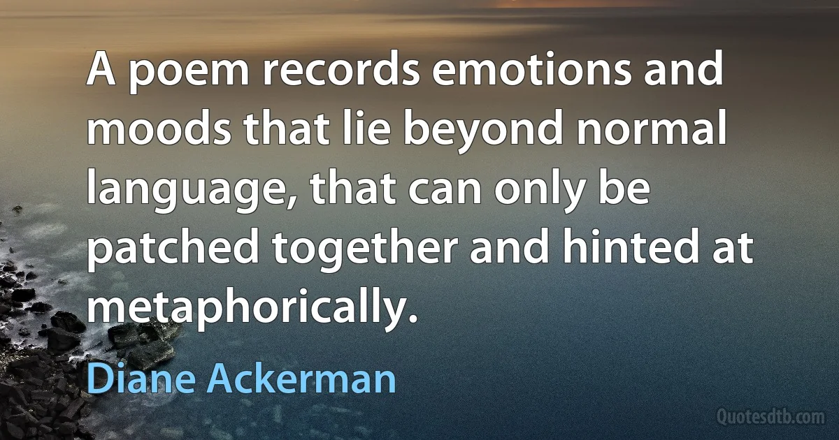 A poem records emotions and moods that lie beyond normal language, that can only be patched together and hinted at metaphorically. (Diane Ackerman)