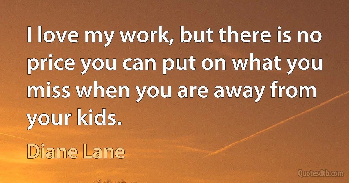 I love my work, but there is no price you can put on what you miss when you are away from your kids. (Diane Lane)