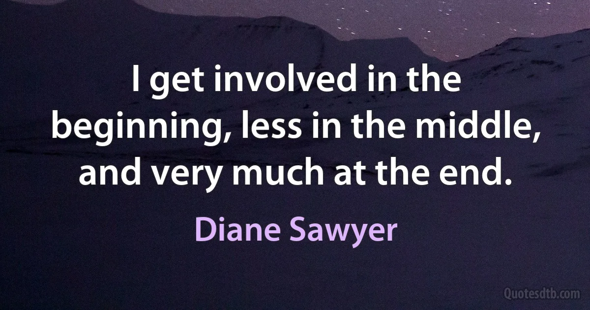 I get involved in the beginning, less in the middle, and very much at the end. (Diane Sawyer)