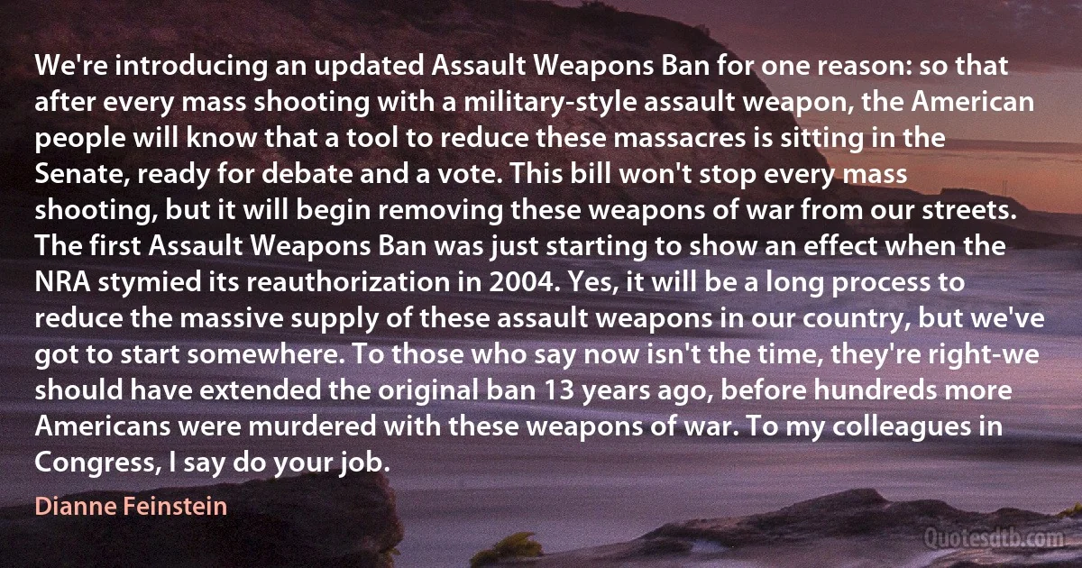 We're introducing an updated Assault Weapons Ban for one reason: so that after every mass shooting with a military-style assault weapon, the American people will know that a tool to reduce these massacres is sitting in the Senate, ready for debate and a vote. This bill won't stop every mass shooting, but it will begin removing these weapons of war from our streets. The first Assault Weapons Ban was just starting to show an effect when the NRA stymied its reauthorization in 2004. Yes, it will be a long process to reduce the massive supply of these assault weapons in our country, but we've got to start somewhere. To those who say now isn't the time, they're right-we should have extended the original ban 13 years ago, before hundreds more Americans were murdered with these weapons of war. To my colleagues in Congress, I say do your job. (Dianne Feinstein)