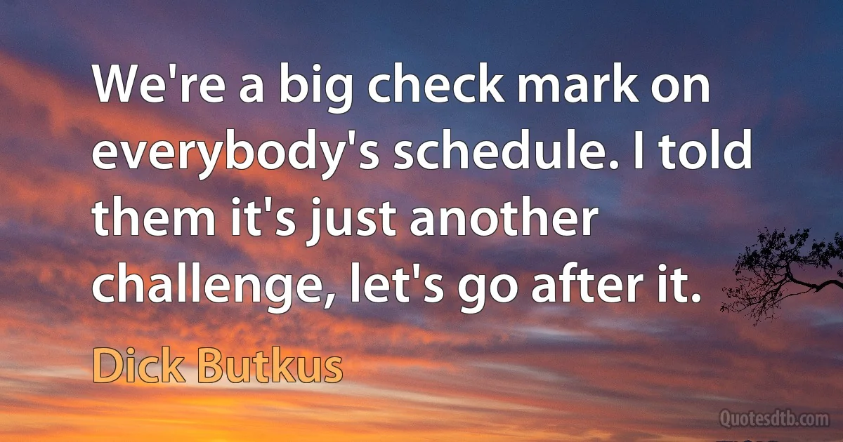 We're a big check mark on everybody's schedule. I told them it's just another challenge, let's go after it. (Dick Butkus)