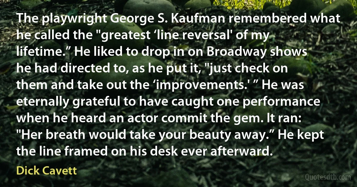 The playwright George S. Kaufman remembered what he called the "greatest ‘line reversal' of my lifetime.” He liked to drop in on Broadway shows he had directed to, as he put it, "just check on them and take out the ‘improvements.' ” He was eternally grateful to have caught one performance when he heard an actor commit the gem. It ran: "Her breath would take your beauty away.” He kept the line framed on his desk ever afterward. (Dick Cavett)