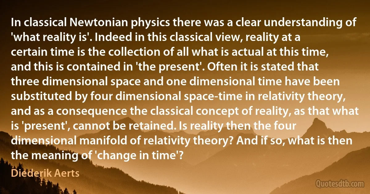 In classical Newtonian physics there was a clear understanding of 'what reality is'. Indeed in this classical view, reality at a certain time is the collection of all what is actual at this time, and this is contained in 'the present'. Often it is stated that three dimensional space and one dimensional time have been substituted by four dimensional space-time in relativity theory, and as a consequence the classical concept of reality, as that what is 'present', cannot be retained. Is reality then the four dimensional manifold of relativity theory? And if so, what is then the meaning of 'change in time'? (Diederik Aerts)