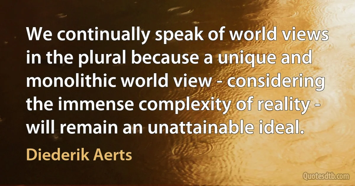 We continually speak of world views in the plural because a unique and monolithic world view - considering the immense complexity of reality - will remain an unattainable ideal. (Diederik Aerts)