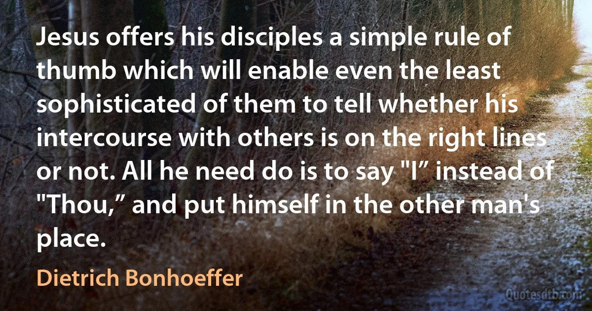 Jesus offers his disciples a simple rule of thumb which will enable even the least sophisticated of them to tell whether his intercourse with others is on the right lines or not. All he need do is to say "I” instead of "Thou,” and put himself in the other man's place. (Dietrich Bonhoeffer)