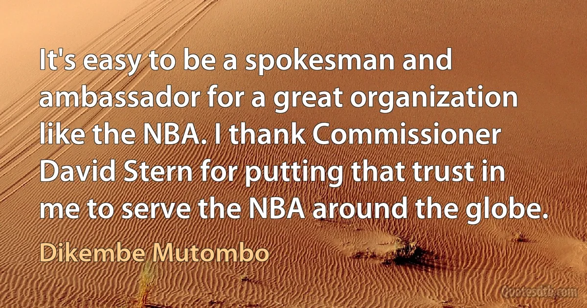 It's easy to be a spokesman and ambassador for a great organization like the NBA. I thank Commissioner David Stern for putting that trust in me to serve the NBA around the globe. (Dikembe Mutombo)