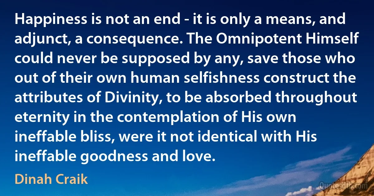 Happiness is not an end - it is only a means, and adjunct, a consequence. The Omnipotent Himself could never be supposed by any, save those who out of their own human selfishness construct the attributes of Divinity, to be absorbed throughout eternity in the contemplation of His own ineffable bliss, were it not identical with His ineffable goodness and love. (Dinah Craik)