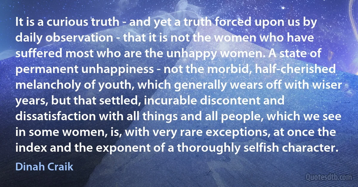 It is a curious truth - and yet a truth forced upon us by daily observation - that it is not the women who have suffered most who are the unhappy women. A state of permanent unhappiness - not the morbid, half-cherished melancholy of youth, which generally wears off with wiser years, but that settled, incurable discontent and dissatisfaction with all things and all people, which we see in some women, is, with very rare exceptions, at once the index and the exponent of a thoroughly selfish character. (Dinah Craik)