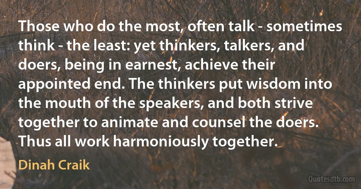 Those who do the most, often talk - sometimes think - the least: yet thinkers, talkers, and doers, being in earnest, achieve their appointed end. The thinkers put wisdom into the mouth of the speakers, and both strive together to animate and counsel the doers. Thus all work harmoniously together. (Dinah Craik)